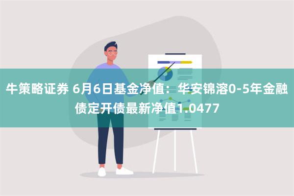 牛策略证券 6月6日基金净值：华安锦溶0-5年金融债定开债最新净值1.0477