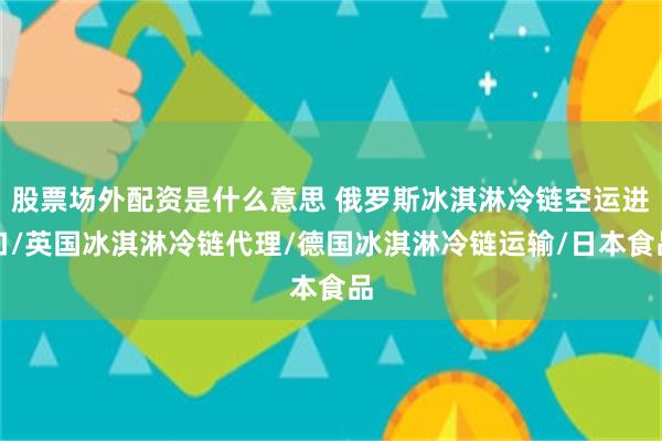 股票场外配资是什么意思 俄罗斯冰淇淋冷链空运进口/英国冰淇淋冷链代理/德国冰淇淋冷链运输/日本食品