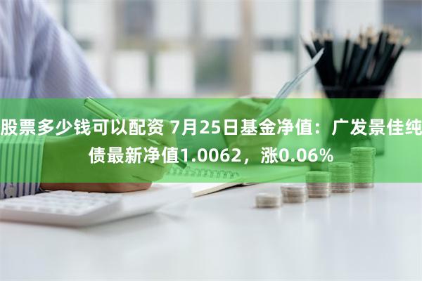 股票多少钱可以配资 7月25日基金净值：广发景佳纯债最新净值1.0062，涨0.06%