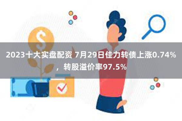 2023十大实盘配资 7月29日佳力转债上涨0.74%，转股溢价率97.5%