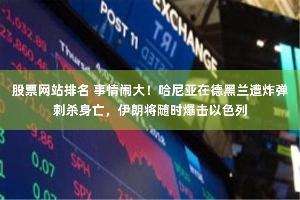 股票网站排名 事情闹大！哈尼亚在德黑兰遭炸弹刺杀身亡，伊朗将随时爆击以色列