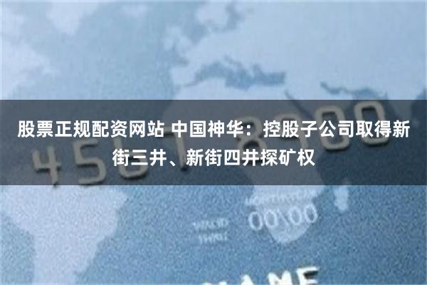 股票正规配资网站 中国神华：控股子公司取得新街三井、新街四井探矿权