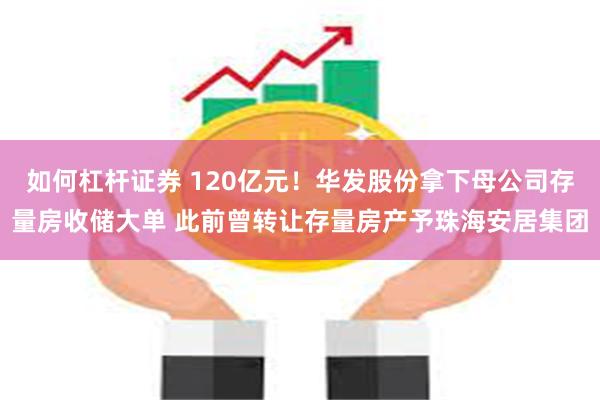 如何杠杆证券 120亿元！华发股份拿下母公司存量房收储大单 此前曾转让存量房产予珠海安居集团