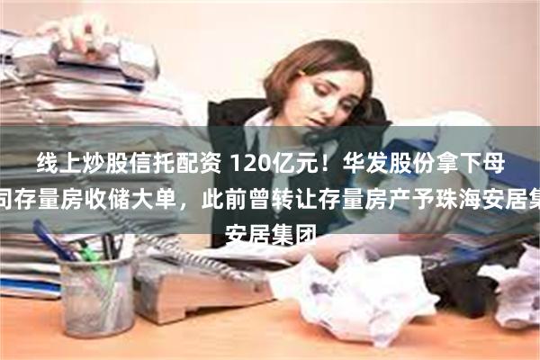 线上炒股信托配资 120亿元！华发股份拿下母公司存量房收储大单，此前曾转让存量房产予珠海安居集团