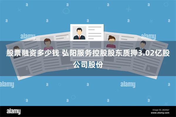 股票融资多少钱 弘阳服务控股股东质押3.02亿股公司股份