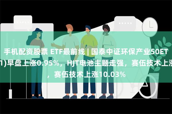 手机配资股票 ETF最前线 | 国泰中证环保产业50ETF(159861)早盘上涨0.95%，HJT电池主题走强，赛伍技术上涨10.03%