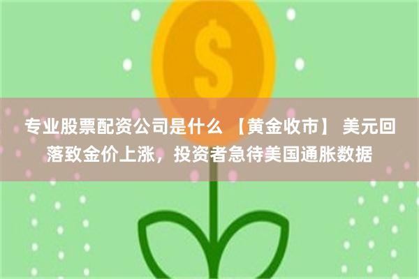 专业股票配资公司是什么 【黄金收市】 美元回落致金价上涨，投资者急待美国通胀数据