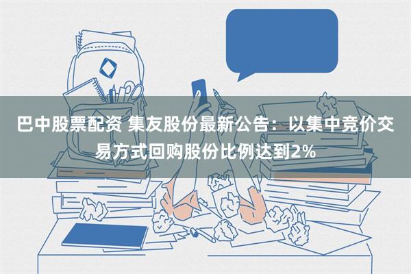 巴中股票配资 集友股份最新公告：以集中竞价交易方式回购股份比