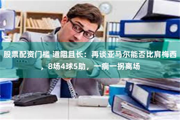 股票配资门槛 道阻且长：再谈亚马尔能否比肩梅西，8场4球5助，一瘸一拐离场