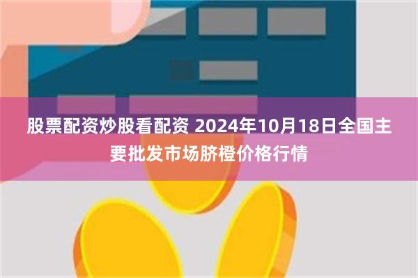 股票配资炒股看配资 2024年10月18日全国主要批发市场脐橙价格行情