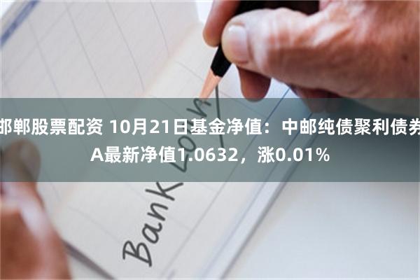 邯郸股票配资 10月21日基金净值：中邮纯债聚利债券A最新净值1.0632，涨0.01%