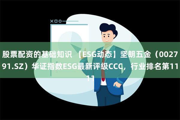 股票配资的基础知识 【ESG动态】坚朗五金（002791.SZ）华证指数ESG最新评级CCC，行业排名第11