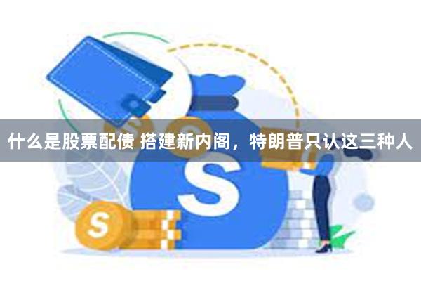 什么是股票配债 搭建新内阁，特朗普只认这三种人