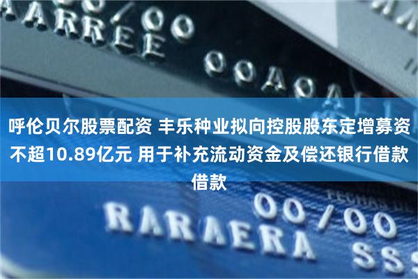 呼伦贝尔股票配资 丰乐种业拟向控股股东定增募资不超10.89亿元 用于补充流动资金及偿还银行借款