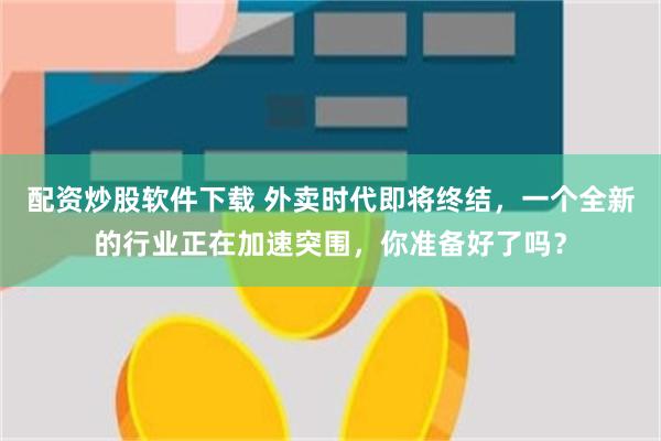 配资炒股软件下载 外卖时代即将终结，一个全新的行业正在加速突