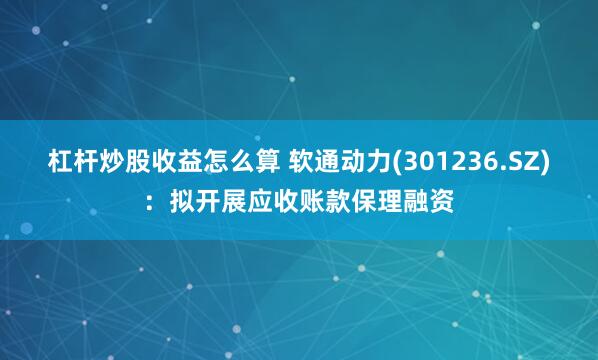 杠杆炒股收益怎么算 软通动力(301236.SZ)：拟开展应收账款保理融资