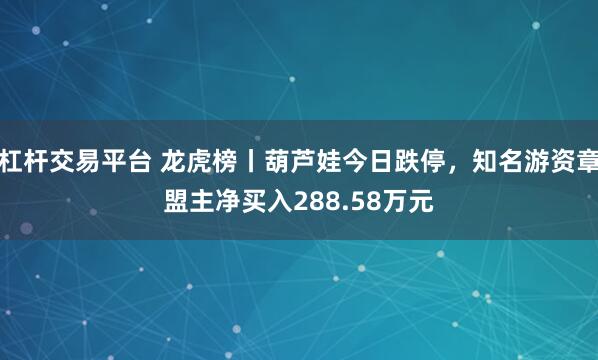 杠杆交易平台 龙虎榜丨葫芦娃今日跌停，知名游资章盟主净买入288.58万元