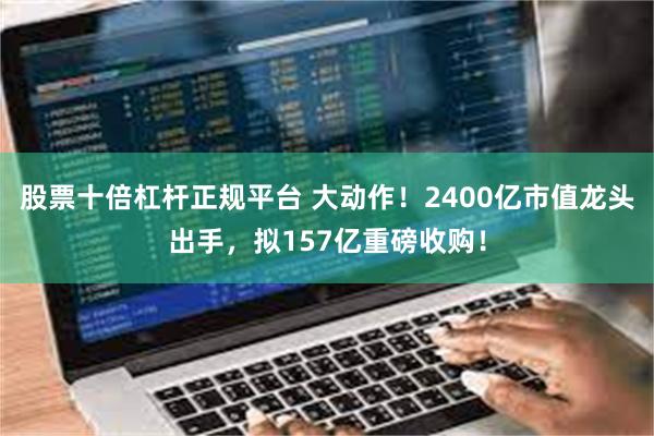 股票十倍杠杆正规平台 大动作！2400亿市值龙头出手，拟157亿重磅收购！