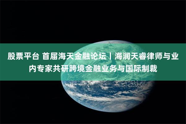 股票平台 首届海天金融论坛丨海润天睿律师与业内专家共研跨境金融业务与国际制裁