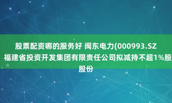 股票配资哪的服务好 闽东电力(000993.SZ)：福建省投资开发集团有限责任公司拟减持不超1%股份