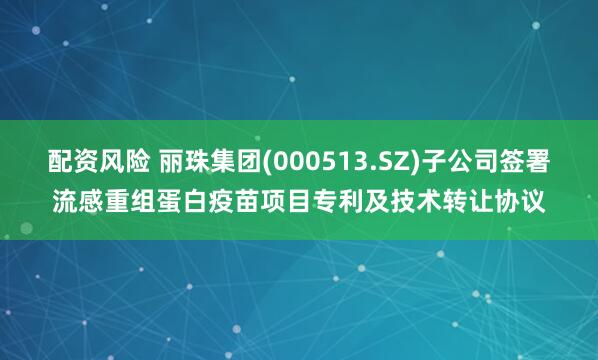 配资风险 丽珠集团(000513.SZ)子公司签署流感重组蛋白疫苗项目专利及技术转让协议