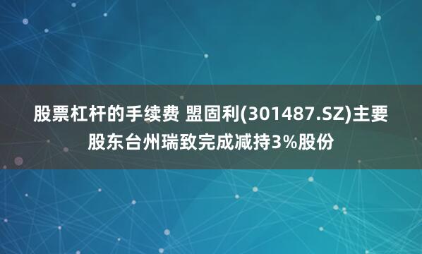 股票杠杆的手续费 盟固利(301487.SZ)主要股东台州瑞致完成减持3%股份