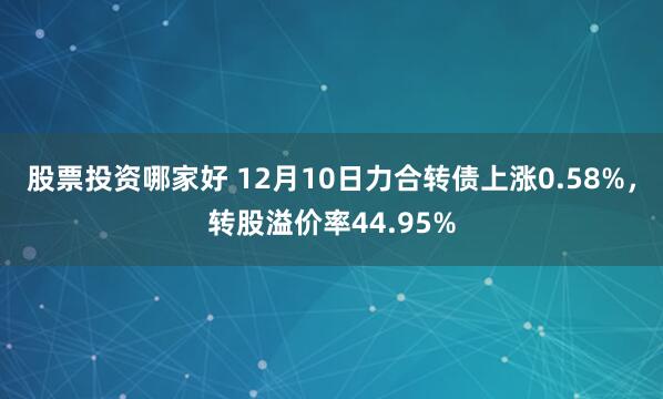 股票投资哪家好 12月10日力合转债上涨0.58%，转股溢价率44.95%