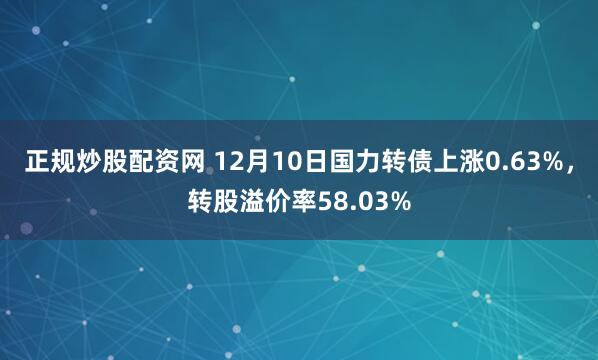 正规炒股配资网 12月10日国力转债上涨0.63%，转股溢价率58.03%