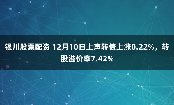 银川股票配资 12月10日上声转债上涨0.22%，转股溢价率7.42%