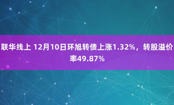 联华线上 12月10日环旭转债上涨1.32%，转股溢价率49.87%