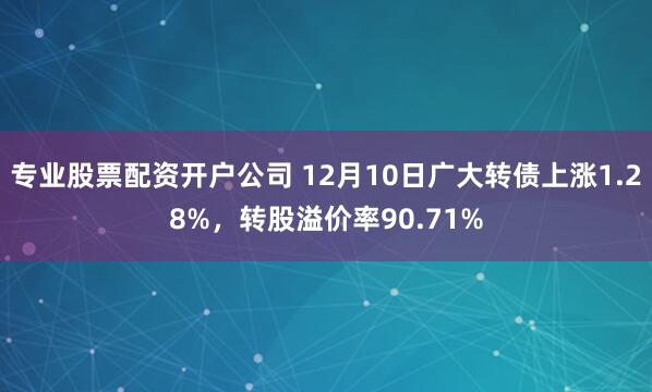 专业股票配资开户公司 12月10日广大转债上涨1.28%，转股溢价率90.71%