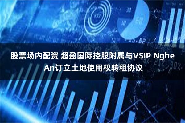 股票场内配资 超盈国际控股附属与VSIP Nghe An订立土地使用权转租协议