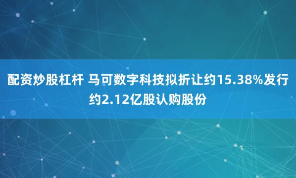 配资炒股杠杆 马可数字科技拟折让约15.38%发行约2.12亿股认购股份