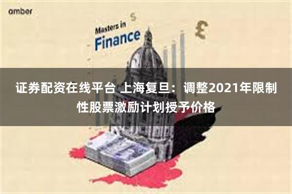 证券配资在线平台 上海复旦：调整2021年限制性股票激励计划授予价格