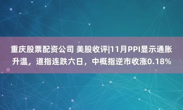 重庆股票配资公司 美股收评|11月PPI显示通胀升温，道指连跌六日，中概指逆市收涨0.18%