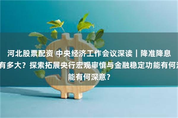 河北股票配资 中央经济工作会议深读｜降准降息空间有多大？探索拓展央行宏观审慎与金融稳定功能有何深意？