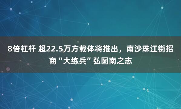 8倍杠杆 超22.5万方载体将推出，南沙珠江街招商“大练兵”弘图南之志