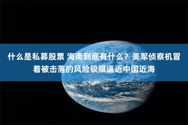 什么是私募股票 海南到底有什么？美军侦察机冒着被击落的风险极限逼近中国近海