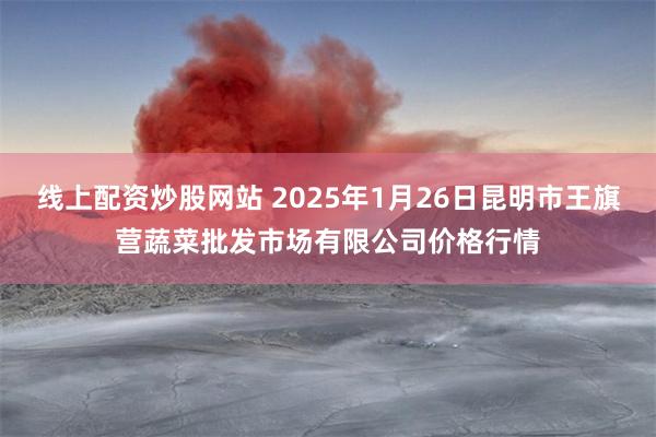 线上配资炒股网站 2025年1月26日昆明市王旗营蔬菜批发市场有限公司价格行情