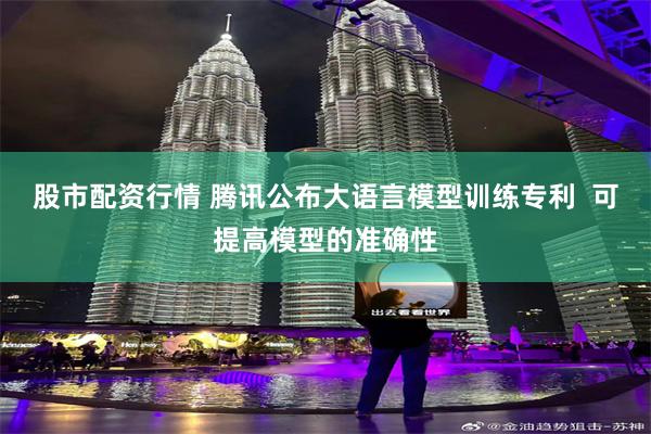 股市配资行情 腾讯公布大语言模型训练专利  可提高模型的准确性