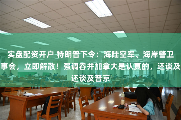 实盘配资开户 特朗普下令：海陆空军、海岸警卫队监事会，立即解散！强调吞并加拿大是认真的，还谈及普京