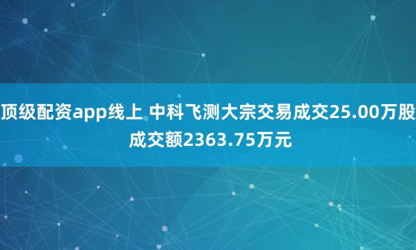 顶级配资app线上 中科飞测大宗交易成交25.00万股 成交额2363.75万元