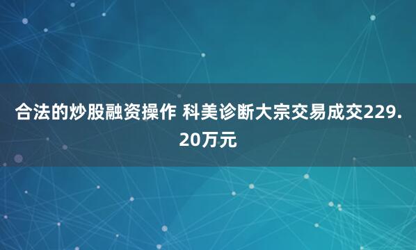 合法的炒股融资操作 科美诊断大宗交易成交229.20万元