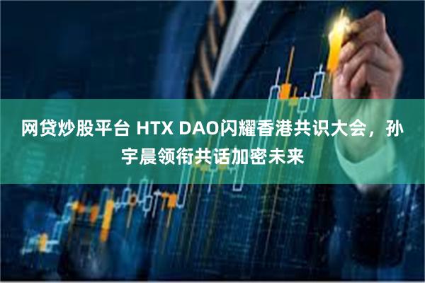 网贷炒股平台 HTX DAO闪耀香港共识大会，孙宇晨领衔共话加密未来