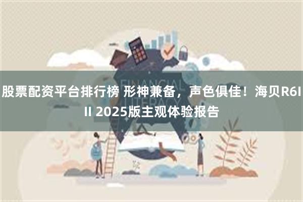 股票配资平台排行榜 形神兼备，声色俱佳！海贝R6III 2025版主观体验报告